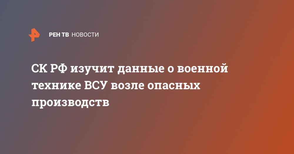 СК РФ изучит данные о военной технике ВСУ возле опасных производств