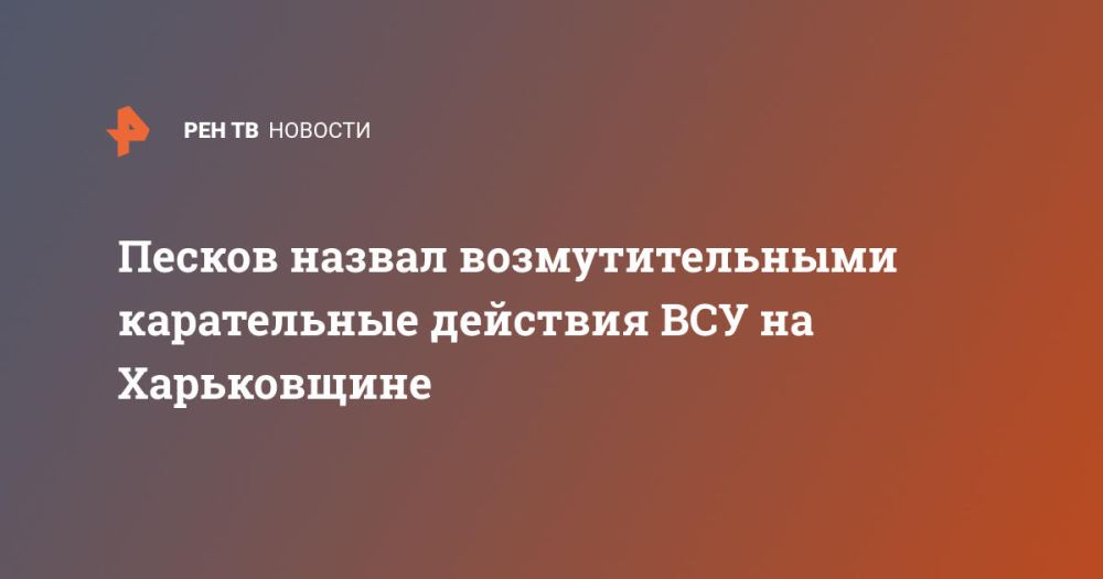 Песков назвал возмутительными карательные действия ВСУ на Харьковщине