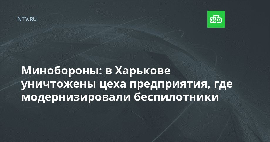 Минобороны: в Харькове уничтожены цеха предприятия, где модернизировали беспилотники