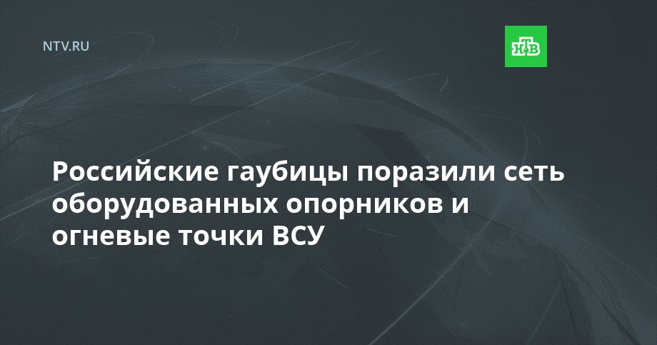Российские гаубицы поразили сеть оборудованных опорников и огневые точки ВСУ